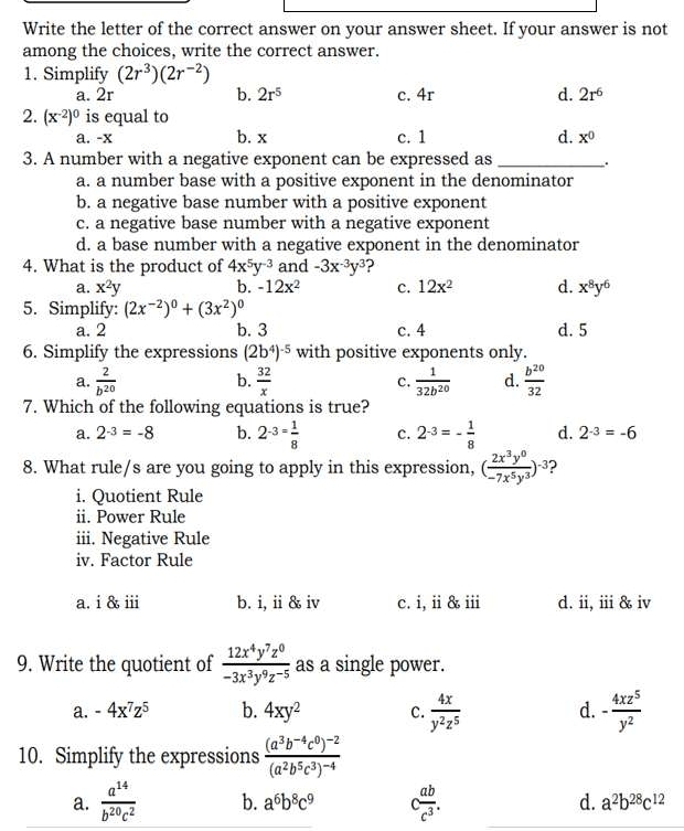 Write the letter of the correct answer on your answer sheet. If your answer is not
among the choices, write the correct answer.
1. Simplify (2r^3)(2r^(-2))
a. 2r b. 2r^5 c. 4r d. 2r^6
2. (x^(-2))^0 is equal to
a. -x b. x c. 1 d. x^0
3. A number with a negative exponent can be expressed as _.
a. a number base with a positive exponent in the denominator
b. a negative base number with a positive exponent
c. a negative base number with a negative exponent
d. a base number with a negative exponent in the denominator
4. What is the product of 4x^5y^(-3) and -3x^(-3)y^3 ?
a. x^2y b. -12x^2 c. 12x^2 d. x^8y^6
5. Simplify: (2x^(-2))^0+(3x^2)^0
a. 2 b. 3 c. 4 d. 5
6. Simplify the expressions (2b^4)^-5 with positive exponents only.
a.  2/b^(20)   32/x  c.  1/32b^(20)  d.  b^(20)/32 
b.
7. Which of the following equations is true?
a. 2^(-3)=-8 b. 2^(-3)= 1/8  c. 2^(-3)=- 1/8  d. 2^(-3)=-6
8. What rule/s are you going to apply in this expression, ( 2x^3y^0/-7x^5y^3 )^-3
i. Quotient Rule
ii. Power Rule
iii. Negative Rule
iv. Factor Rule
a. i & ⅲi b. i, ii & iv c. i, ii & iii d. ii, iii & iv
9. Write the quotient of  12x^4y^7z^0/-3x^3y^9z^(-5)  as a single power.
a. -4x^7z^5 b. 4xy^2 C.  4x/y^2z^5  d. - 4xz^5/y^2 
10. Simplify the expressions frac (a^3b^(-4)c^0)^-2(a^2b^5c^3)^-4
a.  a^(14)/b^(20)c^2  b. a^6b^8c^9 c ab/c^3 . d. a^2b^(28)c^(12)