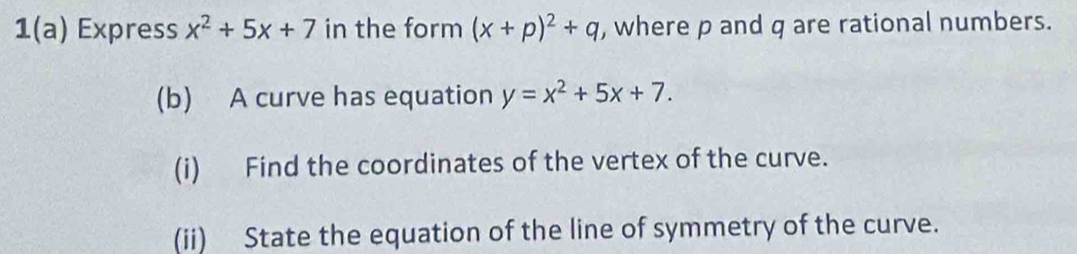 1(a) Express x^2+5x+7 in the form (x+p)^2+q , where p and q are rational numbers.
(b) A curve has equation y=x^2+5x+7. 
(i) Find the coordinates of the vertex of the curve.
(ii) State the equation of the line of symmetry of the curve.