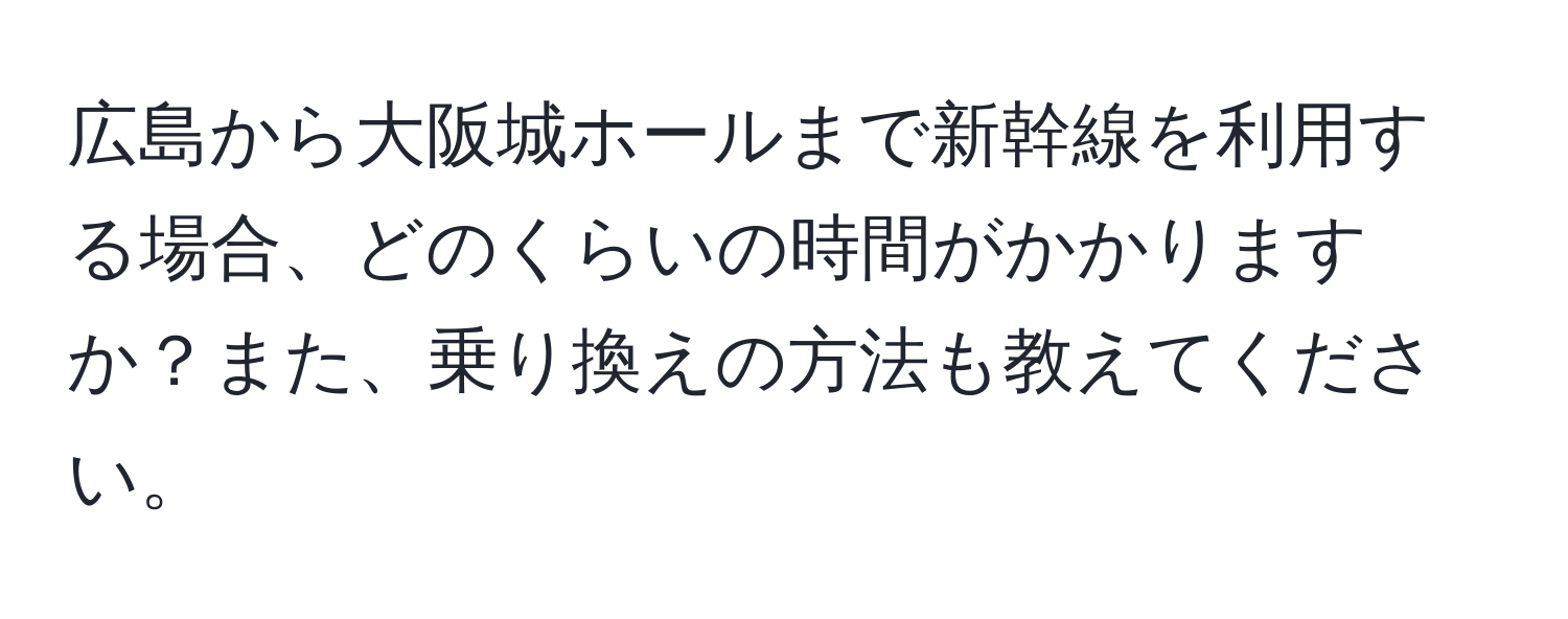 広島から大阪城ホールまで新幹線を利用する場合、どのくらいの時間がかかりますか？また、乗り換えの方法も教えてください。