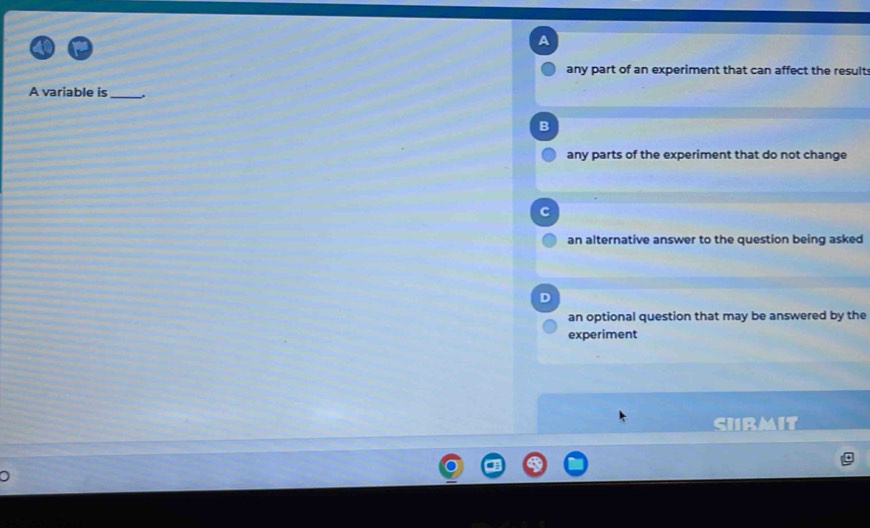 A
any part of an experiment that can affect the result
A variable is_ .
B
any parts of the experiment that do not change
an alternative answer to the question being asked
D
an optional question that may be answered by the
experiment
sirmit