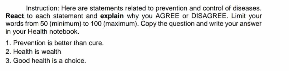 Instruction: Here are statements related to prevention and control of diseases. 
React to each statement and explain why you AGREE or DISAGREE. Limit your 
words from 50 (minimum) to 100 (maximum). Copy the question and write your answer 
in your Health notebook. 
1. Prevention is better than cure. 
2. Health is wealth 
3. Good health is a choice.