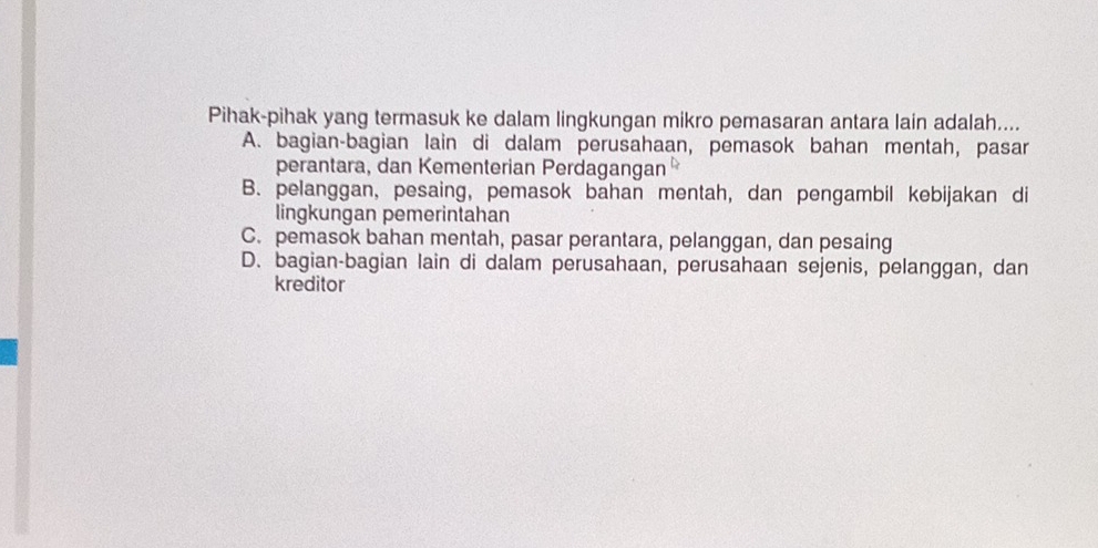 Pihak-pihak yang termasuk ke dalam lingkungan mikro pemasaran antara lain adalah....
A. bagian-bagian lain di dalam perusahaan, pemasok bahan mentah, pasar
perantara, dan Kementerian Perdagangan
B. pelanggan, pesaing, pemasok bahan mentah, dan pengambil kebijakan di
lingkungan pemerintahan
C. pemasok bahan mentah, pasar perantara, pelanggan, dan pesaing
D. bagian-bagian lain di dalam perusahaan, perusahaan sejenis, pelanggan, dan
kreditor