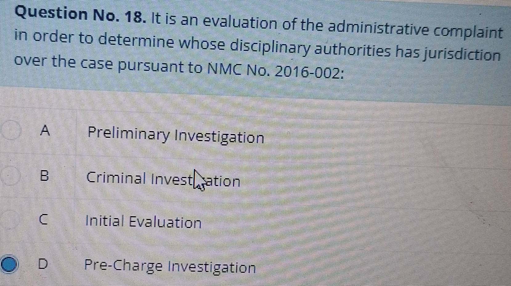 Question No. 18. It is an evaluation of the administrative complaint
in order to determine whose disciplinary authorities has jurisdiction
over the case pursuant to NMC No. 2016-002:
A Preliminary Investigation
B
Criminal Investiration
I
Initial Evaluation
D Pre-Charge Investigation