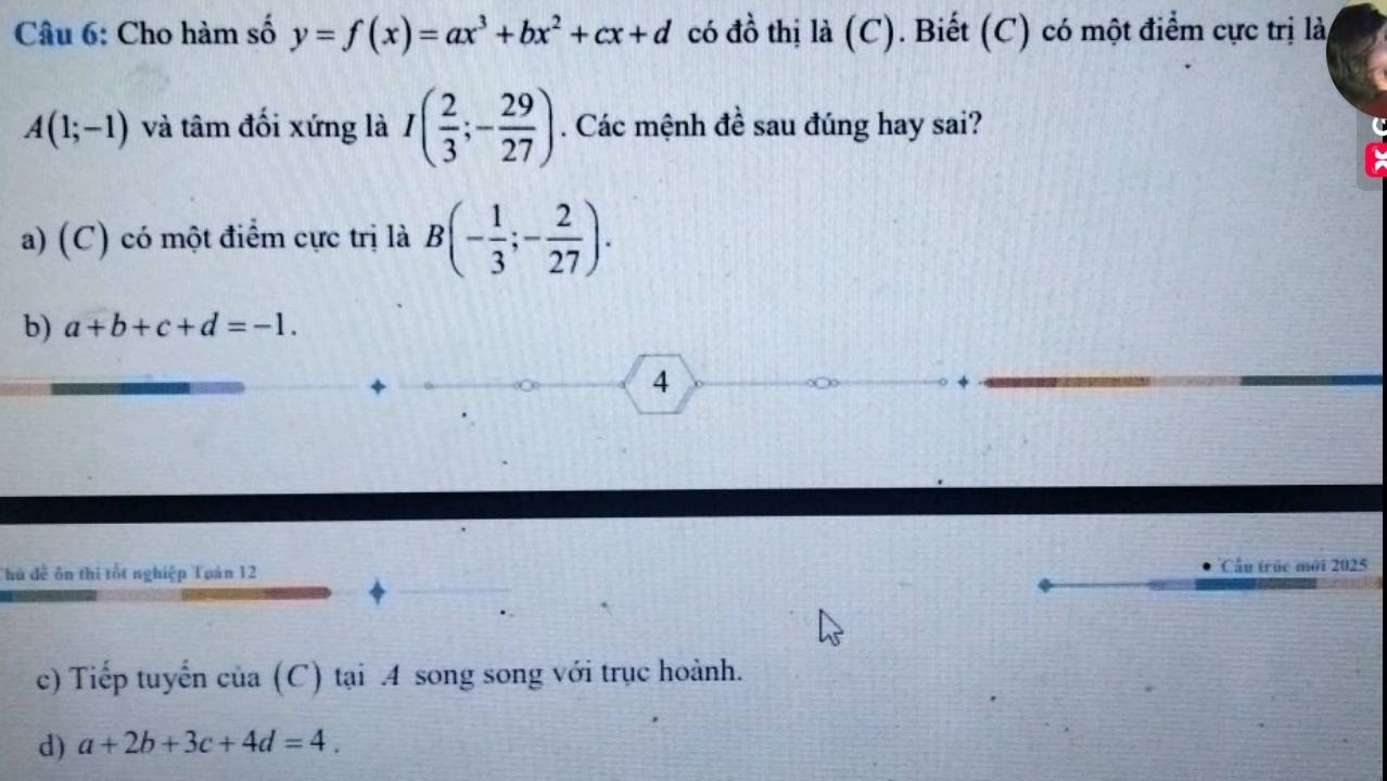 Cho hàm số y=f(x)=ax^3+bx^2+cx+d có đồ thị là (C). Biết (C) có một điểm cực trị lài
A(1;-1) và tâm đối xứng là I( 2/3 ;- 29/27 ). Các mệnh đề sau đúng hay sai?
a) (C) có một điểm cực trị là B(- 1/3 ;- 2/27 ).
b) a+b+c+d=-1. 
4
Thủ đễ ôn thi tốt nghiệp Toàn 12 Cầu trúc mới 2025
c) Tiếp tuyến của (C) tại A song song với trục hoành.
d) a+2b+3c+4d=4.