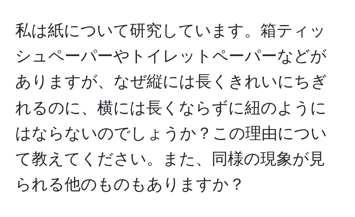 私は紙について研究しています。箱ティッシュペーパーやトイレットペーパーなどがありますが、なぜ縦には長くきれいにちぎれるのに、横には長くならずに紐のようにはならないのでしょうか？この理由について教えてください。また、同様の現象が見られる他のものもありますか？