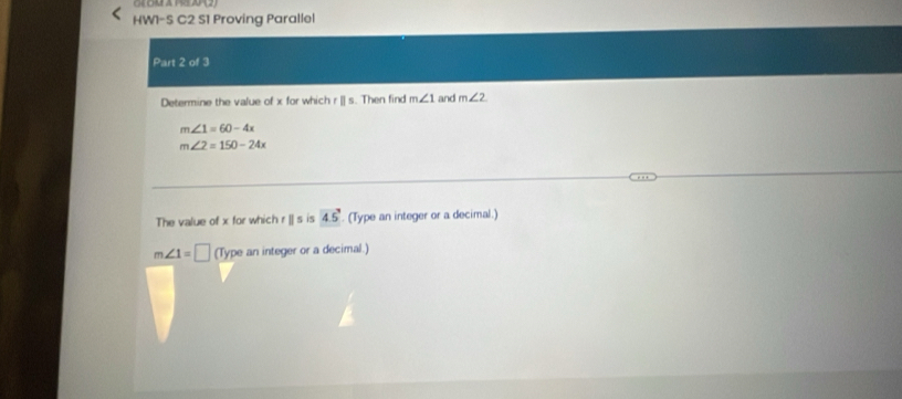 HW1-S C2 S1 Proving Parallel 
Part 2 of 3 
Determine the value of x for which r [] s. Then find m∠ 1 and m∠ 2
m∠ 1=60-4x
m∠ 2=150-24x
The value of x for which r ]] s is 45°. (Type an integer or a decimal.)
m∠ 1=□ (Type an integer or a decimal.)