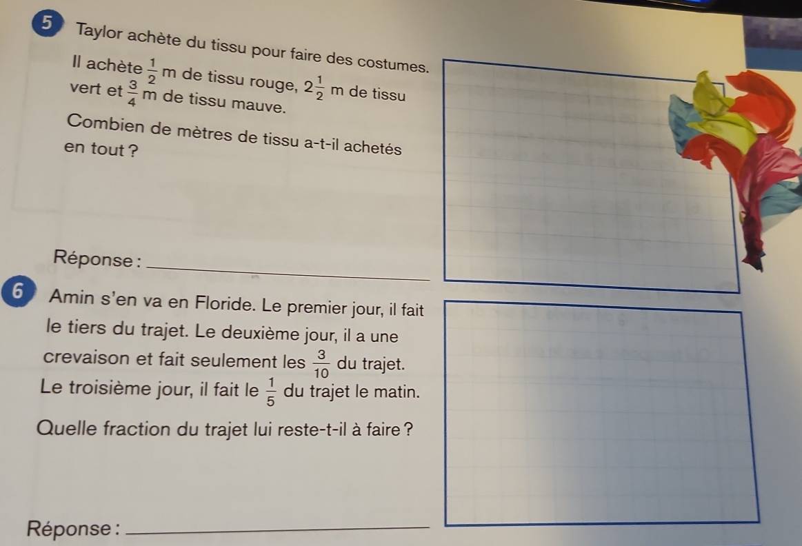 Taylor achète du tissu pour faire des costumes. 
Il achète  1/2 m de tissu rouge, 2 1/2 m de tissu 
vert et  3/4 m^2 de tissu mauve. 
Combien de mètres de tissu a -t-il achetés 
en tout ? 
_ 
Réponse : 
6 Amin s'en va en Floride. Le premier jour, il fait 
le tiers du trajet. Le deuxième jour, il a une 
crevaison et fait seulement les  3/10  du trajet. 
Le troisième jour, il fait le  1/5  du trajet le matin. 
Quelle fraction du trajet lui reste-t-il à faire ? 
Réponse :_