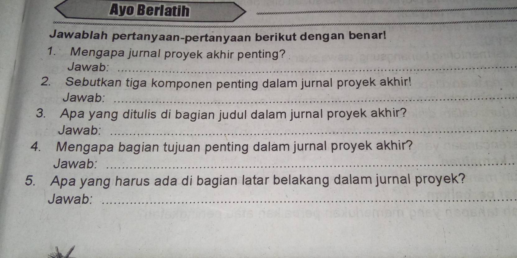 Ayo Berlatih_ 
_ 
_ 
Jawablah pertanyaan-pertanyaan berikut dengan benar! 
1. Mengapa jurnal proyek akhir penting? 
Jawab:_ 
2. Sebutkan tiga komponen penting dalam jurnal proyek akhir! 
Jawab:_ 
3. Apa yang ditulis di bagian judul dalam jurnal proyek akhir? 
Jawab:_ 
4. Mengapa bagian tujuan penting dalam jurnal proyek akhir? 
Jawab:_ 
5. Apa yang harus ada di bagian latar belakang dalam jurnal proyek? 
Jawab:_