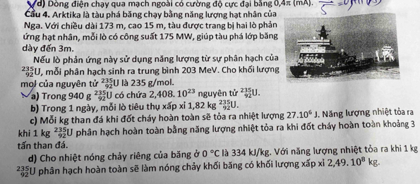 Vd) Dòng điện chạy qua mạch ngoài có cường độ cực đại băng 0, 4π (mA). 
Cầu 4. Arktika là tàu phá băng chạy bằng năng lượng hạt nhân của 
Nga. Với chiều dài 173 m, cao 15 m, tàu được trang bị hai lò phản 
ứng hạt nhân, mỗi lò có công suất 175 MW, giúp tàu phá lớp băng 
dày đến 3m. 
Nếu lò phản ứng này sử dụng năng lượng từ sự phân hạch của
_(92)^(235)U , mỗi phân hạch sinh ra trung bình 203 MeV. Cho khối lượng 
mol của nguyên tử _(92)^(235)U là 235 g/mol. 
a) Trong 940 g _(92)^(235)U J có chứa 2,408.10^(23) nguyên tử _(92)^(235)U. 
b) Trong 1 ngày, mỗi lò tiêu thụ xấp xỉ 1,82kg^(235)_92U. 
c) Mỗi kg than đá khi đốt cháy hoàn toàn sẽ tỏa ra nhiệt lượng 27.10^6J. Năng lượng nhiệt tỏa ra 
khi 1kg^(235)_92U phân hạch hoàn toàn bằng năng lượng nhiệt tỏa ra khi đốt cháy hoàn toàn khoảng 3
tấn than đá. 
d) Cho nhiệt nóng chảy riêng của băng ở 0°C là 334 kJ/kg. Với năng lượng nhiệt tỏa ra khi 1 kg
33 U phân hạch hoàn toàn sẽ làm nóng chảy khối băng có khối lượng xấp xỉ 2,49.10^8kg.