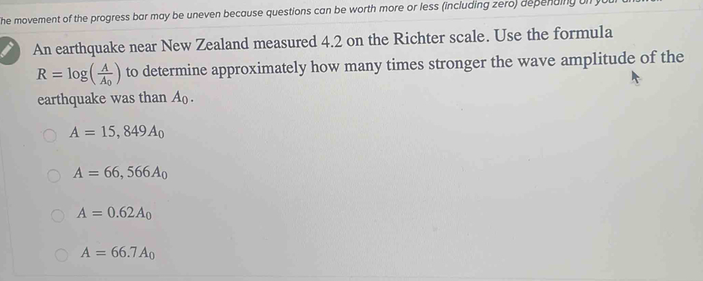 he movement of the progress bar may be uneven because questions can be worth more or less (including zero) depending on
An earthquake near New Zealand measured 4.2 on the Richter scale. Use the formula
R=log (frac AA_0) to determine approximately how many times stronger the wave amplitude of the
earthquake was than A.
A=15,849A_0
A=66,566A_0
A=0.62A_0
A=66.7A_0