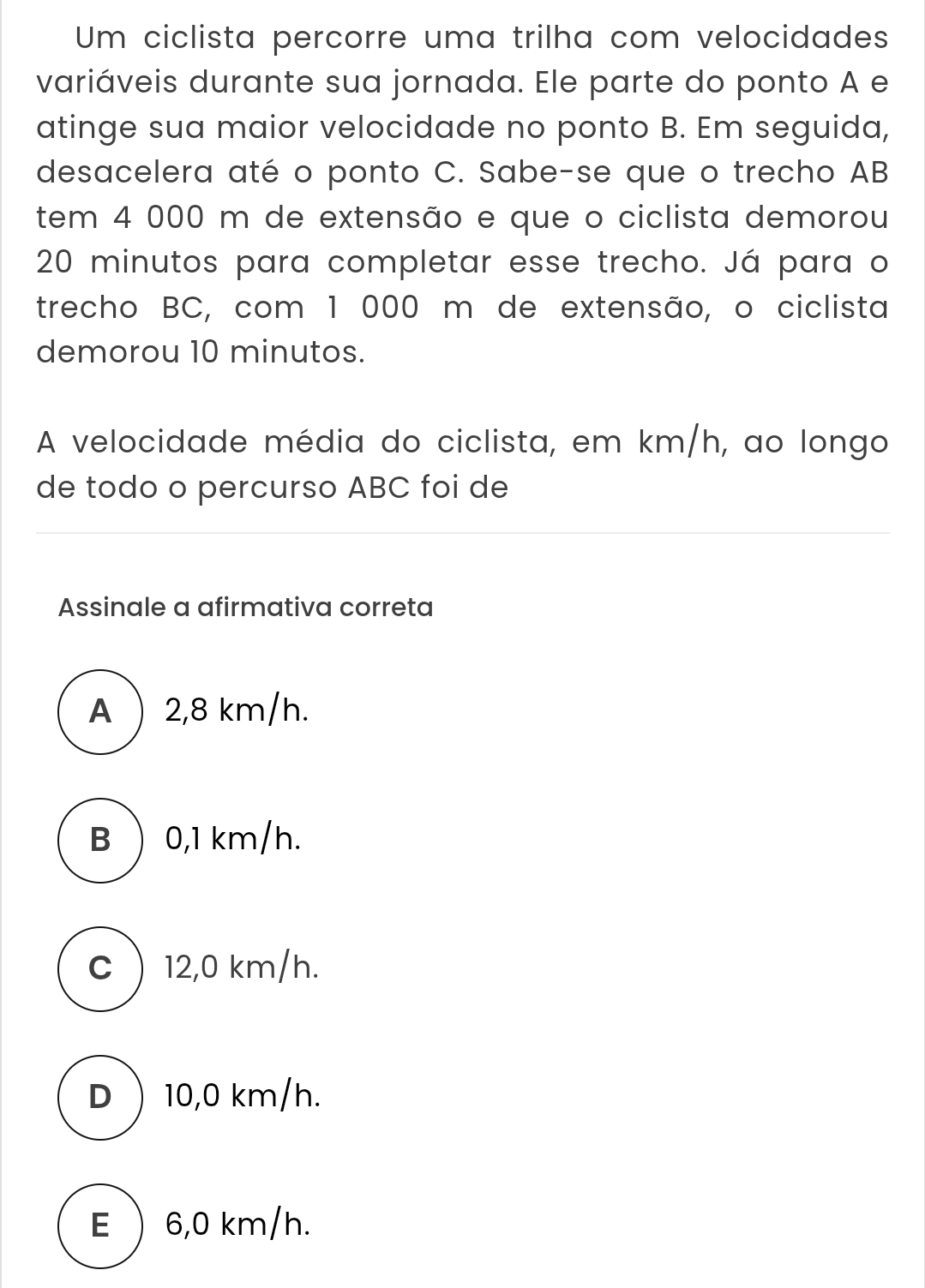 Um ciclista percorre uma trilha com velocidades
variáveis durante sua jornada. Ele parte do ponto A e
atinge sua maior velocidade no ponto B. Em seguida,
desacelera até o ponto C. Sabe-se que o trecho AB
tem 4 000 m de extensão e que o ciclista demorou
20 minutos para completar esse trecho. Já para o
trecho BC, com 1 000 m de extensão, o ciclista
demorou 10 minutos.
A velocidade média do ciclista, em km/h, ao longo
de todo o percurso ABC foi de
Assinale a afirmativa correta
A  2,8 km/h.
B  0,1 km/h.
C  12,0 km/h.
D 10,0 km/h.
E  6,0 km/h.