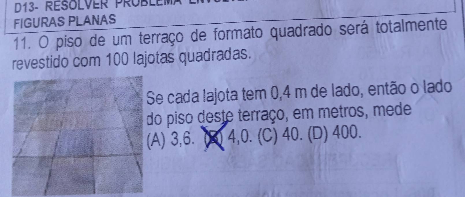 D13- RESOLVER PROBLER
FIGURAS PLANAS
11. O piso de um terraço de formato quadrado será totalmente
revestido com 100 lajotas quadradas.
e cada lajota tem 0,4 m de lado, então o lado
o piso deste terraço, em metros, mede
) 3,6. . (B) 4,0. (C) 40. (D) 400.