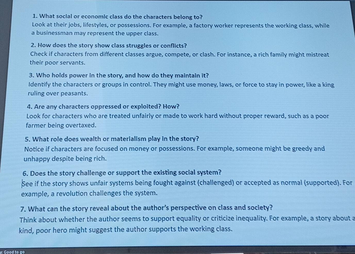 What social or economic class do the characters belong to? 
Look at their jobs, lifestyles, or possessions. For example, a factory worker represents the working class, while 
a businessman may represent the upper class. 
2. How does the story show class struggles or conflicts? 
Check if characters from different classes argue, compete, or clash. For instance, a rich family might mistreat 
their poor servants. 
3. Who holds power in the story, and how do they maintain it? 
Identify the characters or groups in control. They might use money, laws, or force to stay in power, like a king 
ruling over peasants. 
4. Are any characters oppressed or exploited? How? 
Look for characters who are treated unfairly or made to work hard without proper reward, such as a poor 
farmer being overtaxed. 
5. What role does wealth or materialism play in the story? 
Notice if characters are focused on money or possessions. For example, someone might be greedy and 
unhappy despite being rich. 
6. Does the story challenge or support the existing social system? 
See if the story shows unfair systems being fought against (challenged) or accepted as normal (supported). For 
example, a revolution challenges the system. 
7. What can the story reveal about the author’s perspective on class and society? 
Think about whether the author seems to support equality or criticize inequality. For example, a story about a 
kind, poor hero might suggest the author supports the working class. 
Good to ço