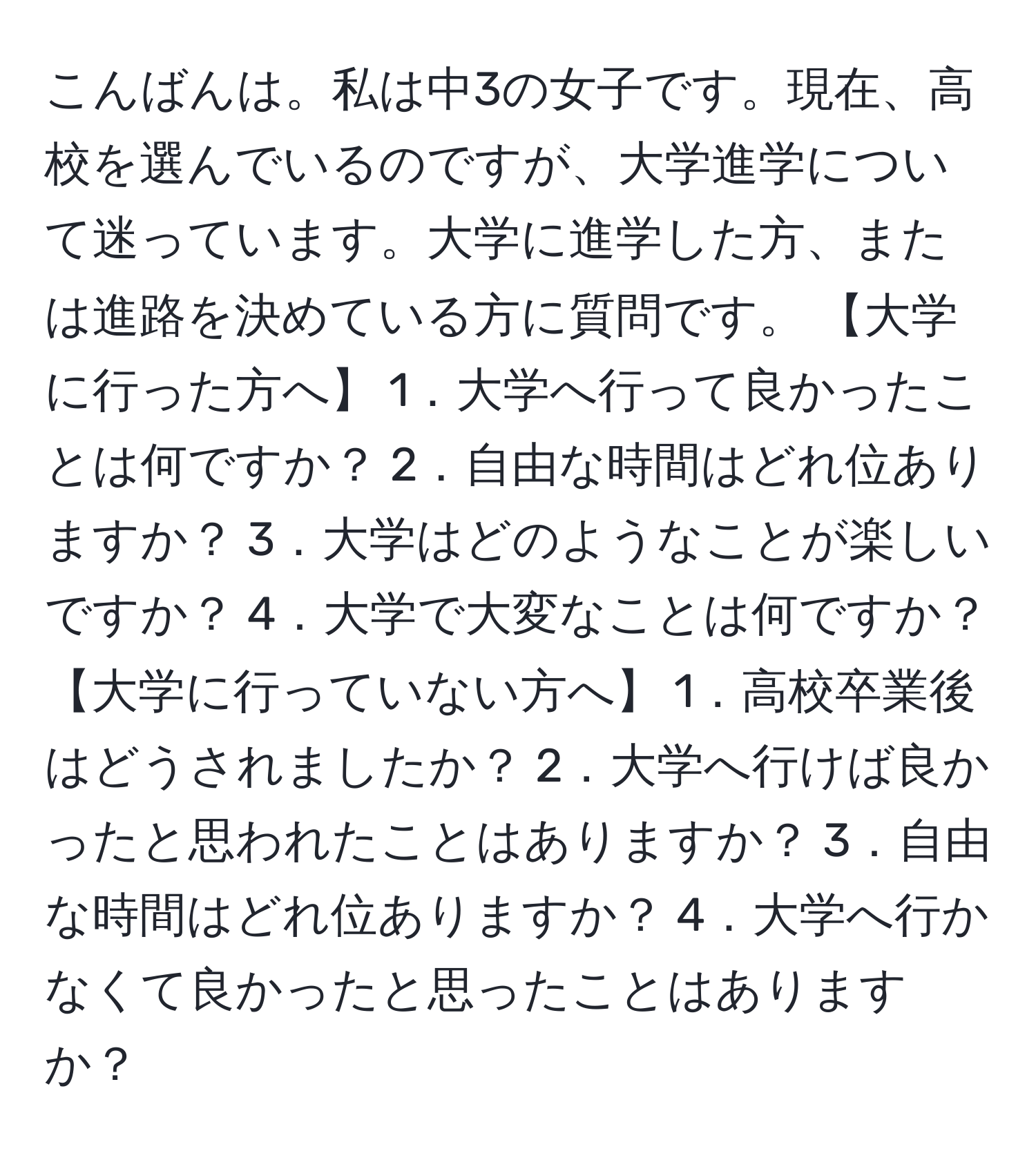 こんばんは。私は中3の女子です。現在、高校を選んでいるのですが、大学進学について迷っています。大学に進学した方、または進路を決めている方に質問です。 【大学に行った方へ】 1．大学へ行って良かったことは何ですか？ 2．自由な時間はどれ位ありますか？ 3．大学はどのようなことが楽しいですか？ 4．大学で大変なことは何ですか？ 【大学に行っていない方へ】 1．高校卒業後はどうされましたか？ 2．大学へ行けば良かったと思われたことはありますか？ 3．自由な時間はどれ位ありますか？ 4．大学へ行かなくて良かったと思ったことはありますか？