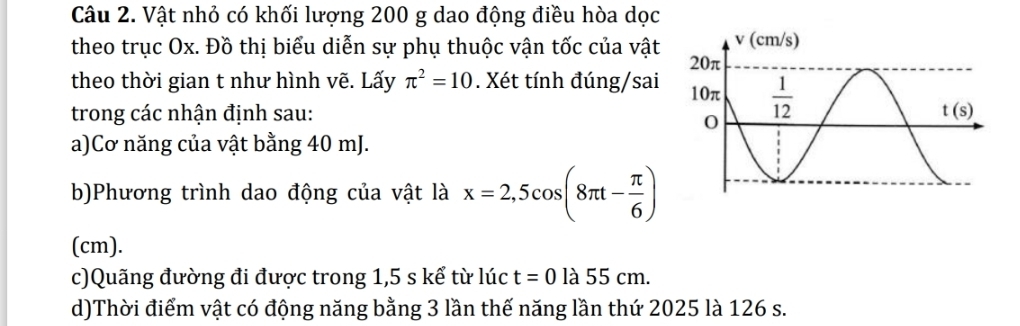 Vật nhỏ có khối lượng 200 g dao động điều hòa dọc
theo trục Ox. Đồ thị biểu diễn sự phụ thuộc vận tốc của vật 
theo thời gian t như hình vẽ. Lấy π^2=10. Xét tính đúng/sai 
trong các nhận định sau: 
a)Cơ năng của vật bằng 40 mJ.
b)Phương trình dao động của vật là x=2,5cos (8π t- π /6 )
(cm).
c)Quãng đường đi được trong 1,5 s kể từ lúc t=0la5 5 cn 1
d)Thời điểm vật có động năng bằng 3 lần thế năng lần thứ 2025 là 126 s.