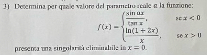 Determina per quale valore del parametro reale a la funzione:
f(x)=beginarrayl  sin ax/tan x ,sex<0  (ln (1+2x))/x ,sex>0endarray.
presenta una singolarità eliminabile in x=0.