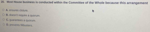 Most House business is conducted within the Committee of the Whole because this arrangement
A. ensures cloture.
B. doesn't require a quorum.
C. guarantees a quorum.
D. prevents filibusters.