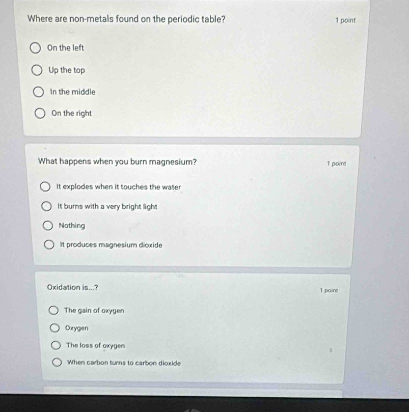 Where are non-metals found on the periodic table? 1 point
On the left
Up the top
In the middle
On the right
What happens when you burn magnesium? 1 point
It explodes when it touches the water
It burns with a very bright light
Nothing
It produces magnesium dioxide
Oxidation is...? 1 point
The gain of oxygen
Oxygen
The loss of oxygen
When carbon turns to carbon dioxide