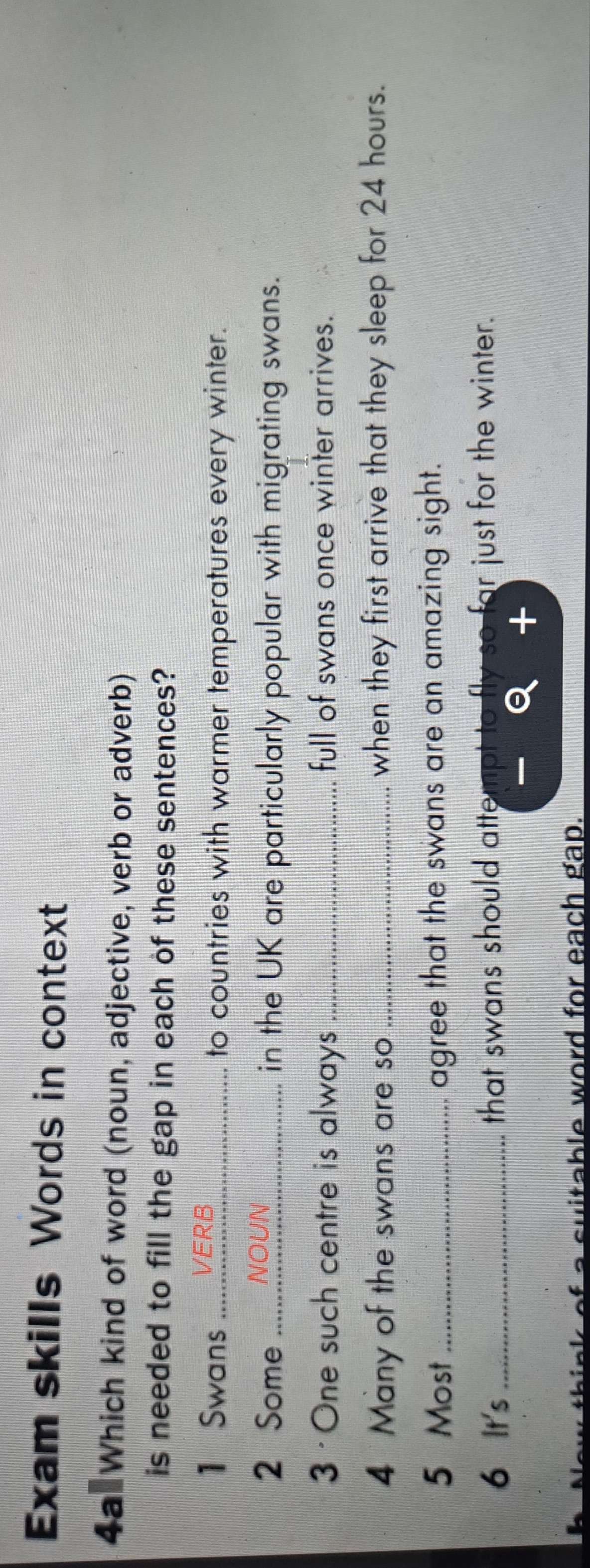 Exam skills Words in context 
4a Which kind of word (noun, adjective, verb or adverb) 
is needed to fill the gap in each of these sentences? 
1 Swans _VERB 
to countries with warmer temperatures every winter. 
2 Some _NOUN 
in the UK are particularly popular with migrating swans. 
3 · One such centre is always _full of swans once winter arrives. 
4 Many of the swans are so_ when they first arrive that they sleep for 24 hours. 
5 Most_ agree that the swans are an amazing sight. 
6 It's _that swans should attempt to fly so far just for the winter. 
ow think of a suitable word for each gap.