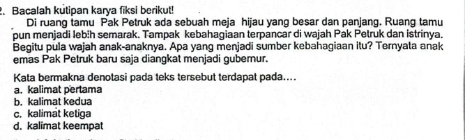 Bacalah kutipan karya fiksi berikut!
Di ruang tamu Pak Petruk ada sebuah meja hijau yang besar dan panjang. Ruang tamu
pun menjadi leb:h semarak. Tampak kebahagiaan terpancar di wajah Pak Petruk dan istrinya.
Begitu pula wajah anak-anaknya. Apa yang menjadi sumber kebahagiaan itu? Ternyata anak
emas Pak Petruk baru saja diangkat menjadi gubernur.
Kata bermakna denotasi pada teks tersebut terdapat pada....
a. kalimat pertama
b. kalimat kedua
c. kalimat ketiga
d. kalimat keempat