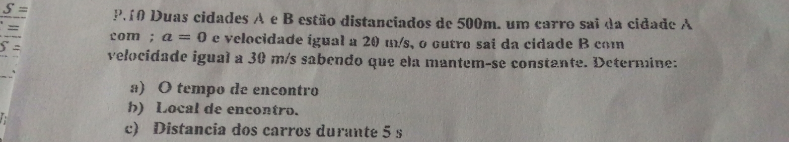 S=
210 Duas cidades A e B estão distanciados de 500m. um carro sai da cidade A 
com; a=0 e velocidade igual a 20 m/s, o outro sai da cidade B com
5 =
velocidade igual a 30 m/s sabendo que ela mantem-se constante. Deternine: 
a) O tempo de encontro 
h) Local de encontro. 
c) Distancia dos carros durante 5 s