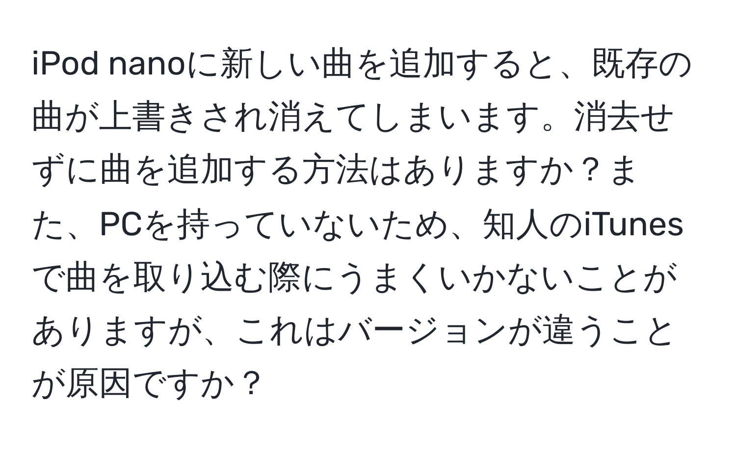 iPod nanoに新しい曲を追加すると、既存の曲が上書きされ消えてしまいます。消去せずに曲を追加する方法はありますか？また、PCを持っていないため、知人のiTunesで曲を取り込む際にうまくいかないことがありますが、これはバージョンが違うことが原因ですか？