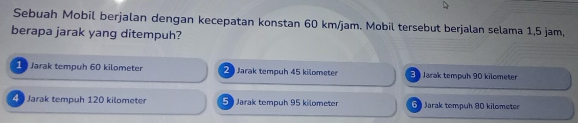 Sebuah Mobil berjalan dengan kecepatan konstan 60 km/jam. Mobil tersebut berjalan selama 1,5 jam,
berapa jarak yang ditempuh?
1 Jarak tempuh 60 kilometer 2 Jarak tempuh 45 kilometer Jarak tempuh 90 kilometer
4 Jarak tempuh 120 kilometer 5 Jarak tempuh 95 kilometer 6 Jarak tempuh 80 kilometer