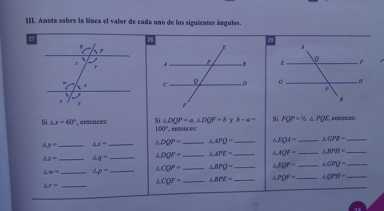 Anota sobre la línea el valor de cada uno de los siguientes ángulos. 
27 
28 
Si △ DQP=a, △ DQF=b y b-a= Si FQP=1/2≤ PQE, 
Si △ x=60° , entonces: , entonces:
100° ', entonces:
△ y= _
△ s= _
△ DQP= _ △ APQ= _
△ EQA= _ △ GPB= _
△ AQF= _ △ BPH= _
△ z= _
△ q= _
△ DQF= _ △ APE= _ 
_ △ w=
_ △ p=
△ CQP= _ △ BPQ= _
△ EQP= _ △ GPQ= _
△ CQF= _ △ BPE= _
△ PQF= _ △ QPH= _
△ r= _ 
_