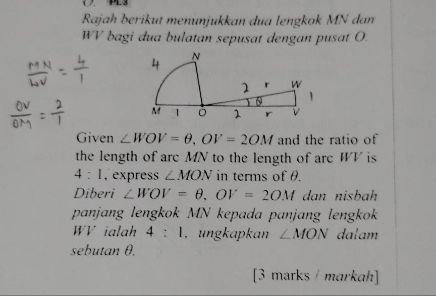 ( )、 PES 
Rajah berikut menünjukkan dua lengkok MN dan
WV bagi dua bulatan sepusat dengan pusat O. 
Given ∠ WOV=θ , OV=2OM and the ratio of 
the length of arc MN to the length of arc WV is
4:1 , express ∠ MON in terms of θ. 
Diberi ∠ WOV=θ , OV=2OM dan nisbah 
panjang lengkok MN kepada panjang lengkok
WV ialah 4:1 , ungkapkan ∠ MON dalam 
sebutan θ. 
[3 marks / markah]