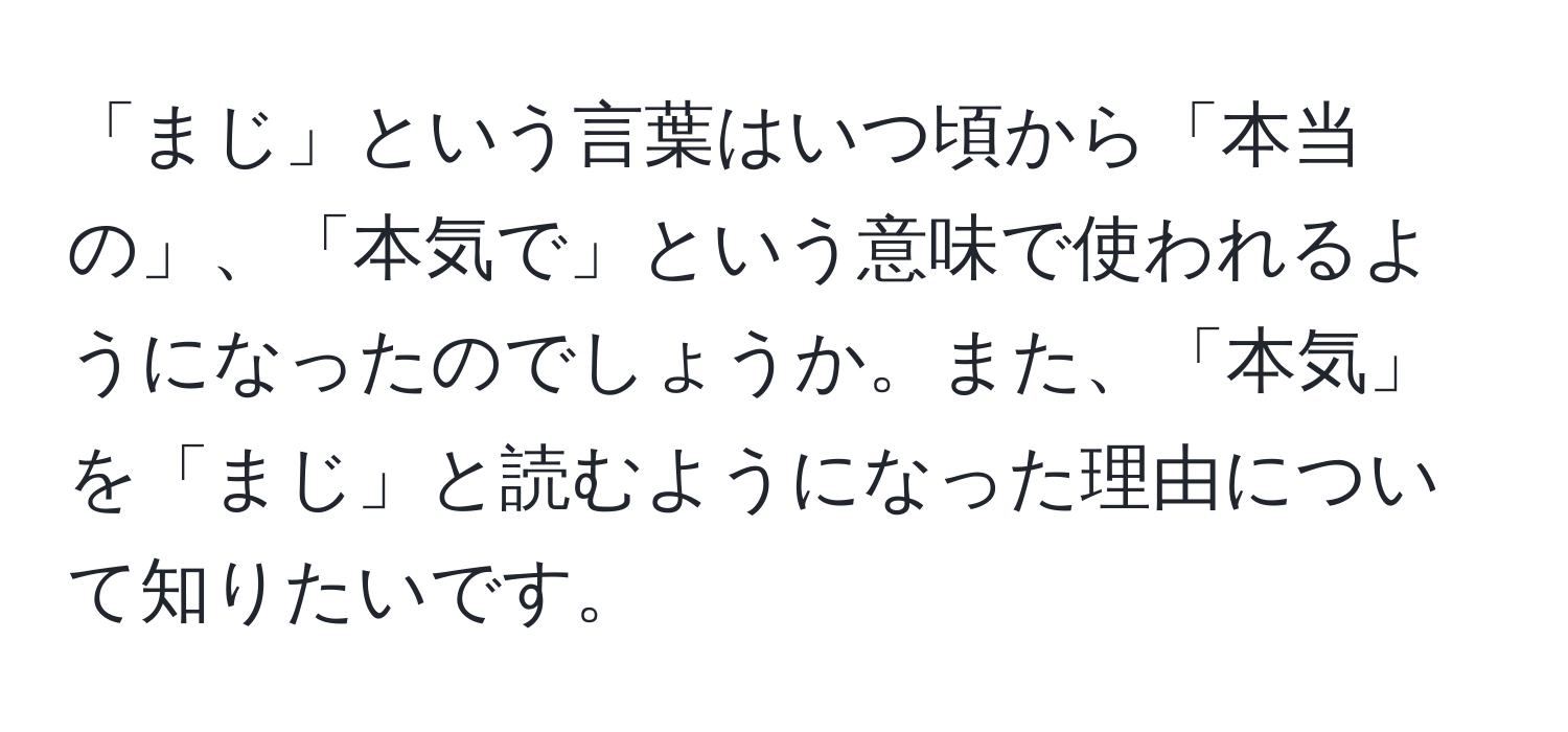 「まじ」という言葉はいつ頃から「本当の」、「本気で」という意味で使われるようになったのでしょうか。また、「本気」を「まじ」と読むようになった理由について知りたいです。