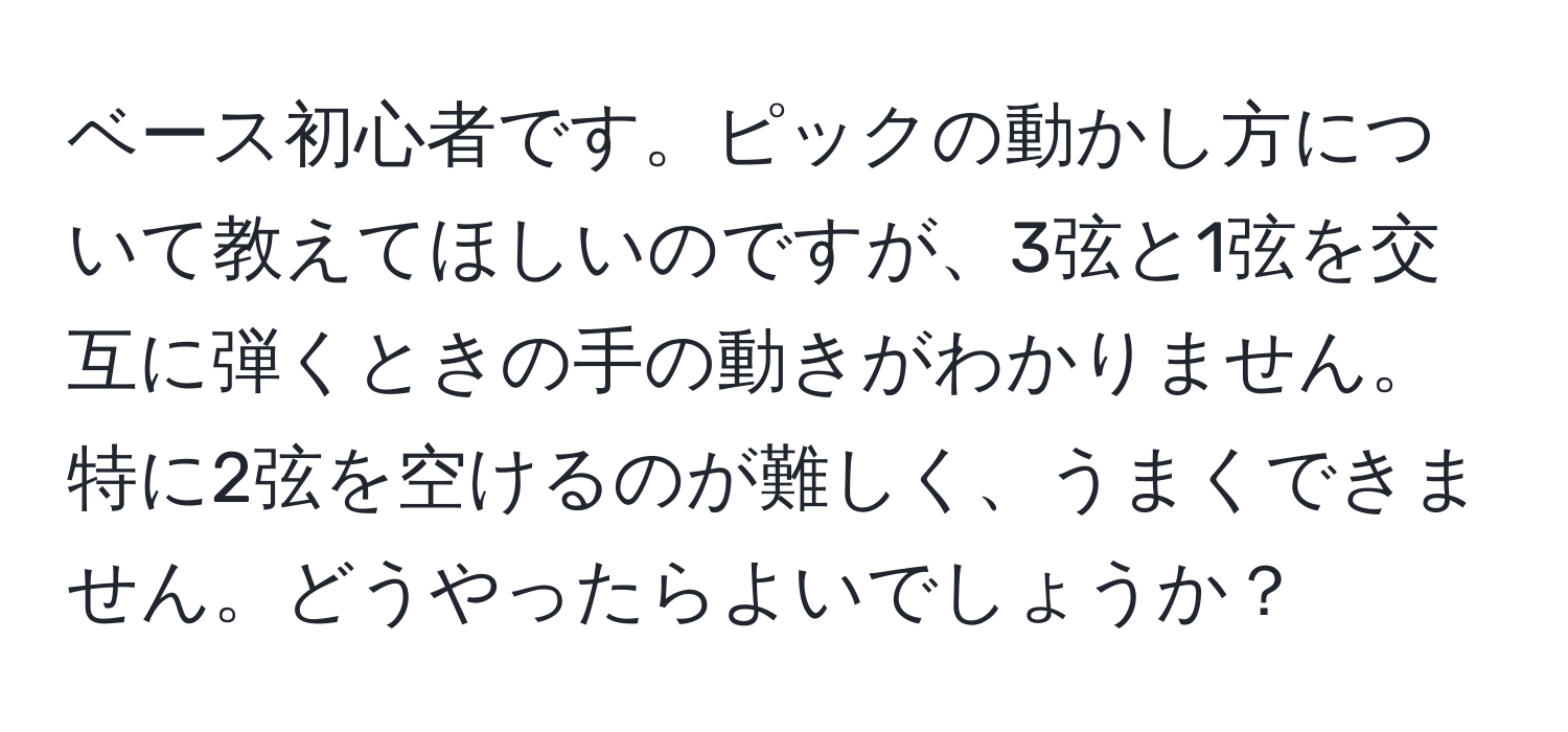 ベース初心者です。ピックの動かし方について教えてほしいのですが、3弦と1弦を交互に弾くときの手の動きがわかりません。特に2弦を空けるのが難しく、うまくできません。どうやったらよいでしょうか？