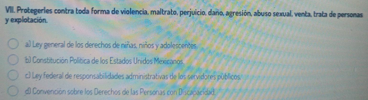 Protegerles contra toda forma de violencia, maltrato, perjuicio, daño, agresión, abuso sexual, venta, trata de personas
y explotación.
a) Ley general de los derechos de niñas, niños y adolescentes.
b) Constitución Política de los Estados Unidos Mexicanos.
c) Ley federal de responsabilidades administrativas de los servidores públicos:
) Convención sobre los Derechos de las Personas con Discabacidad.