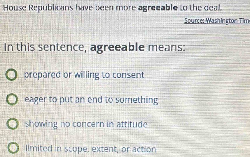 House Republicans have been more agreeable to the deal.
Source: Washington Tim
In this sentence, agreeable means:
prepared or willing to consent
eager to put an end to something
showing no concern in attitude
limited in scope, extent, or action