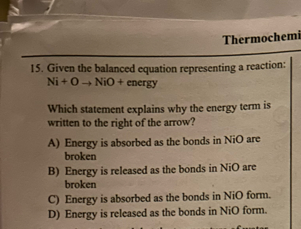 Thermochemi
15. Given the balanced equation representing a reaction:
Ni+Oto NiO+energy
Which statement explains why the energy term is
written to the right of the arrow?
A) Energy is absorbed as the bonds in NiO are
broken
B) Energy is released as the bonds in NiO are
broken
C) Energy is absorbed as the bonds in NiO form.
D) Energy is released as the bonds in NiO form.