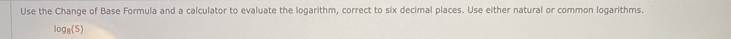 Use the Change of Base Formula and a calculator to evaluate the logarithm, correct to six decimal places. Use either natural or common logarithms.
log _8(5)