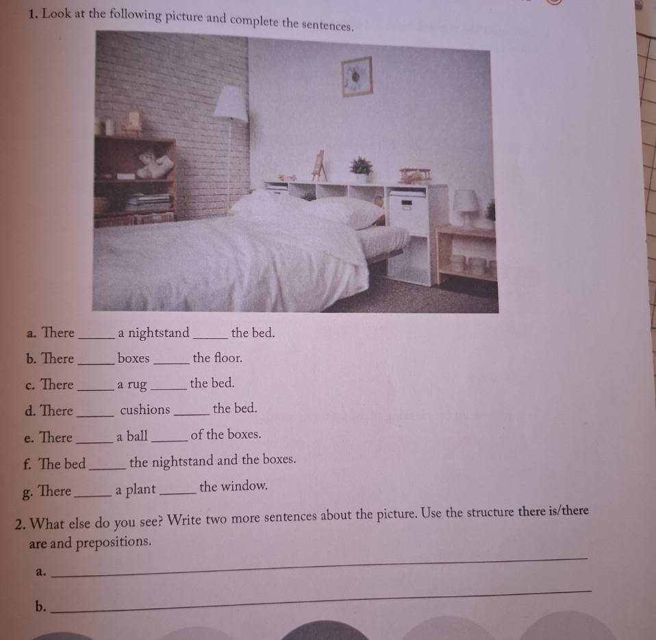 Look at the following picture and complete the sentences. 
a. There _a nightstand _the bed. 
b. There _boxes _the floor. 
c. There _a rug _the bed. 
d. There_ cushions_ the bed. 
e. There_ a ball _of the boxes. 
f. The bed_ the nightstand and the boxes. 
g. There_ a plant_ the window. 
2. What else do you see? Write two more sentences about the picture. Use the structure there is/there 
are and prepositions. 
a. 
_ 
b. 
_