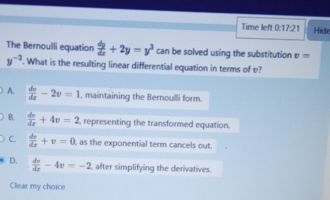 Time left 0:17:21 Hide
The Bernoulli equation  dy/dx +2y=y^3 can be solved using the substitution v=
y^(-2). What is the resulting linear differential equation in terms of v?
A.  dv/dx -2v=1 , maintaining the Bernoulli form.
B.  dv/dx +4v=2 , representing the transformed equation.
C.  dv/dx +v=0 , as the exponential term cancels out.
D.  dv/dx -4v=-2 , after simplifying the derivatives.
Clear my choice