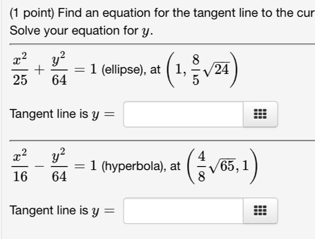 Find an equation for the tangent line to the cur
Solve your equation for y.
 x^2/25 + y^2/64 =1 (ellipse), at (1, 8/5 sqrt(24))
Tangent line is y=□
 x^2/16 - y^2/64 =1 (hyperbola), at ( 4/8 sqrt(65),1)
Tangent line is y=□