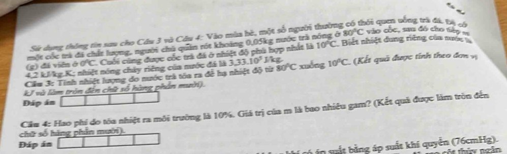 Sử dụng thông tin sau cho Cầu 3 và Câu 4: Vào mùa hè, một số người thường qối quen vống trà đã Đệ có 
một cóc trà đá chất lượng, người chủ quân rót khoảng 0,05kg nước trà 1 a 80°C vào cốc, sau đó cho tếp m 
(g) dá viên ở 0°C Cuối cùng được cốc trà đã ở nhiệt độ phù hợp nhất là 10°C Biết nhiệt dung riêng của nước là
4,2 kJ/kg. K; nhiệt nóng chảy riêng của nước đá là 3,33.10^5 J/kg
Câu 3: Tính nhiệt lượng do nước trà tòa ra đề hạ nhiệt độ từ 80°C xuống 10°C (Kết quả được tính theo đơn vị 
kJ và làm tròn đến chữ số hàng phản mười). 
Đáp án 
Cầu 4: Hao phí do tỏa nhiệt ra môi trường là 10%. Giá trị của m là bao nhiều gam? (Kết quả được làm tròn đến 
chữ số hãng phần mười). 
Đáp án 
có án suất bằng áp suất khí quyển (76cmHg). 
thủy ngăn