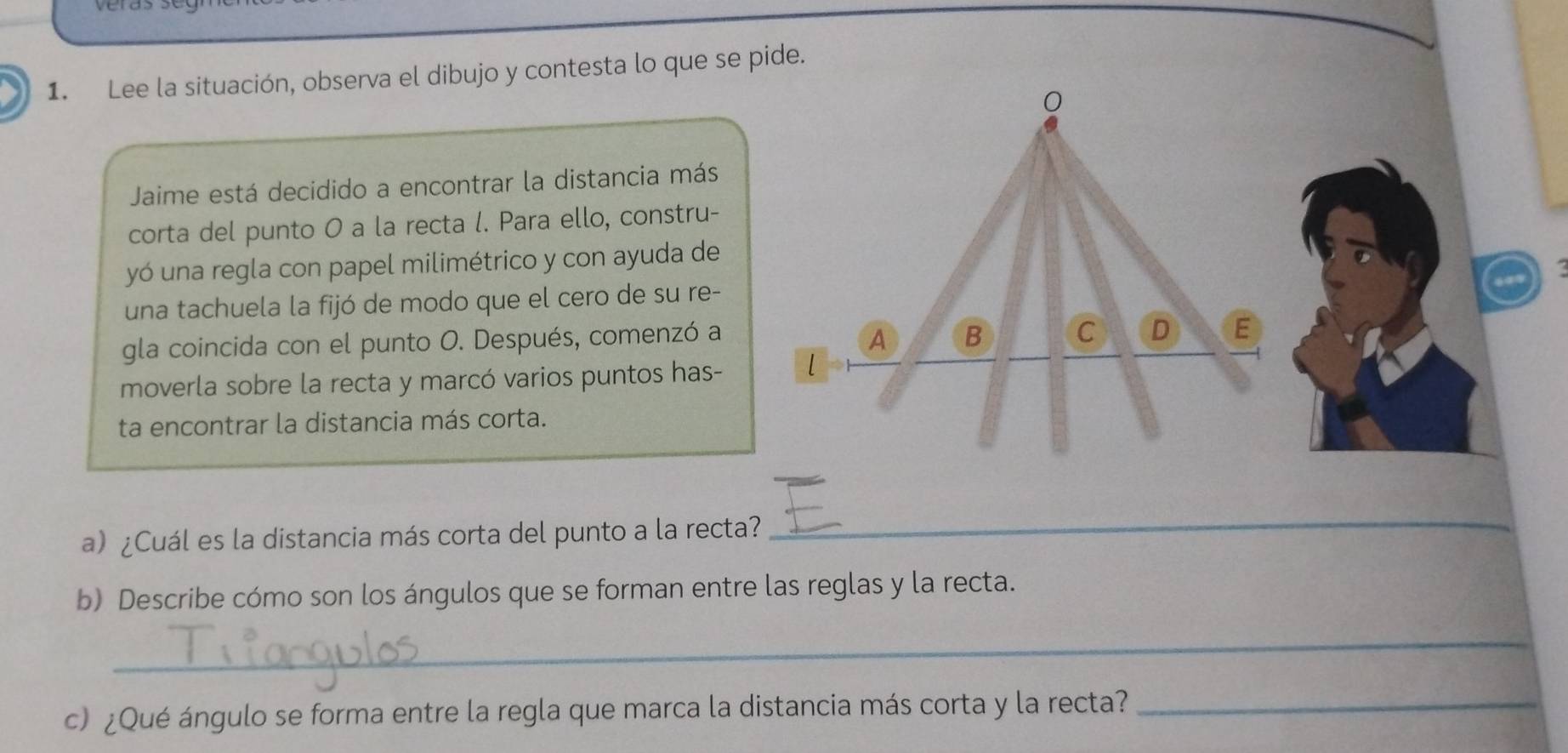 veras 
1. Lee la situación, observa el dibujo y contesta lo que se pide. 
Jaime está decidido a encontrar la distancia más 
corta del punto 0 a la recta l. Para ello, constru- 
yó una regla con papel milimétrico y con ayuda de 
una tachuela la fijó de modo que el cero de su re- 
gla coincida con el punto O. Después, comenzó a 
moverla sobre la recta y marcó varios puntos has- 
ta encontrar la distancia más corta. 
a) ¿Cuál es la distancia más corta del punto a la recta? 
_ 
b) Describe cómo son los ángulos que se forman entre las reglas y la recta. 
_ 
c) ¿Qué ángulo se forma entre la regla que marca la distancia más corta y la recta?_