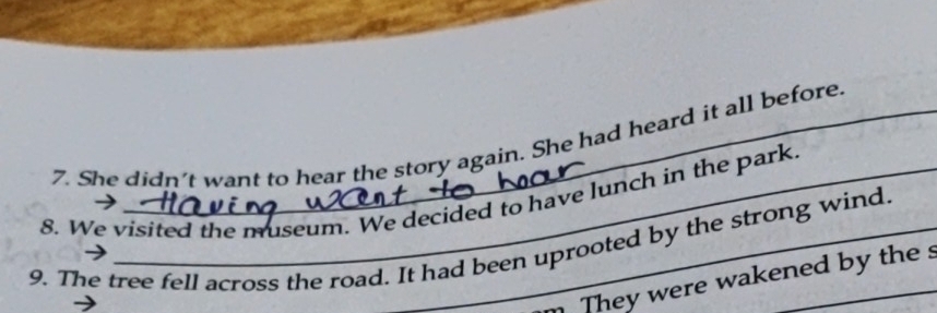 She didn't want to hear the story again. She had heard it all before 
8. We visited the museum. We decided to have lunch in the park. 
9. The tree fell across the road. It had been uprooted by the strong wind 
m They were wakened by the s