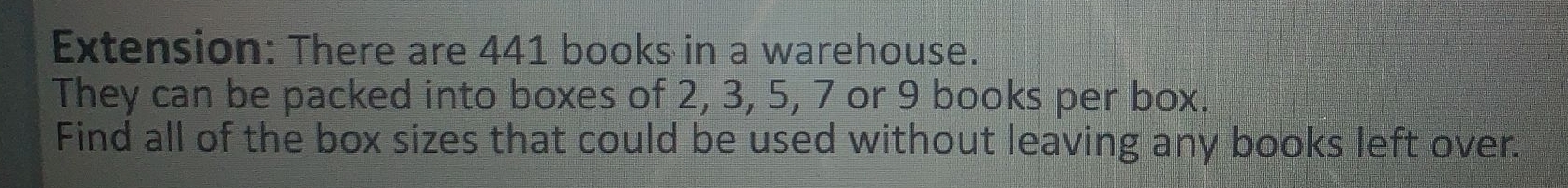 Extension: There are 441 books in a warehouse. 
They can be packed into boxes of 2, 3, 5, 7 or 9 books per box. 
Find all of the box sizes that could be used without leaving any books left over.