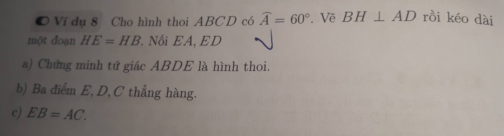 Ví dụ 8 Cho hình thoi ABCD có widehat A=60°. Vẽ BH⊥ AD rồi kéo dài 
một đoạn HE=HB Nối EA, ED
a) Chứng minh tứ giác ABDE là hình thoi. 
b) Ba điểm E, D, C thẳng hàng. 
c) EB=AC.