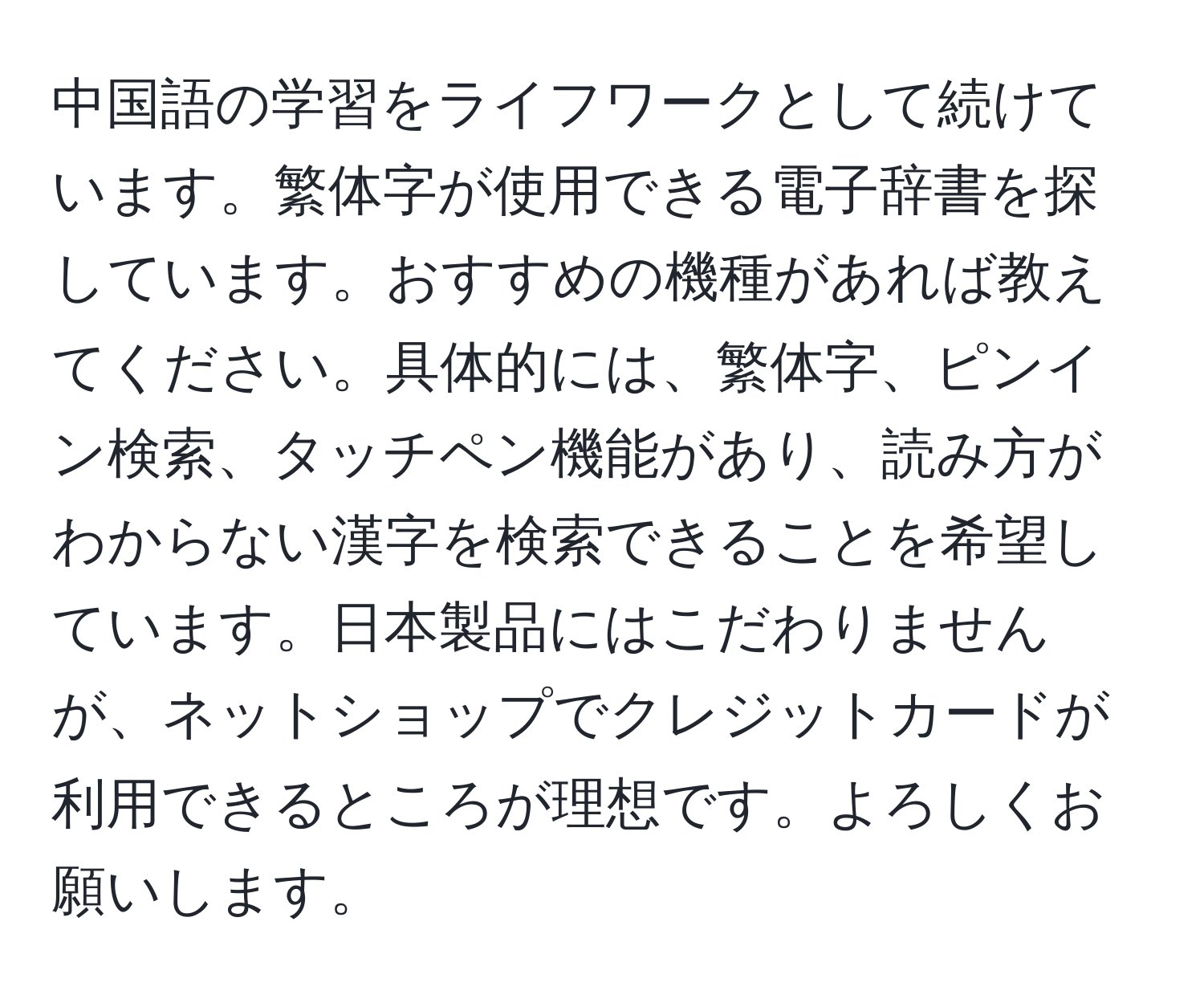 中国語の学習をライフワークとして続けています。繁体字が使用できる電子辞書を探しています。おすすめの機種があれば教えてください。具体的には、繁体字、ピンイン検索、タッチペン機能があり、読み方がわからない漢字を検索できることを希望しています。日本製品にはこだわりませんが、ネットショップでクレジットカードが利用できるところが理想です。よろしくお願いします。