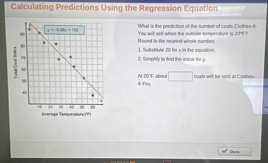 Calculating Predictions Using the Regression Equation
What is the prediction of the number of coats Clothes-4-
You will sell when the outside temperature is 20°F ?
Round to the nearest whole number.
1. Substitute 20 for x in the equation.
2. Simplify to find the value for y.
At 20°F, about □ coats will be sold at Clothes-
4-You.
Average Temperature (°F)
Done