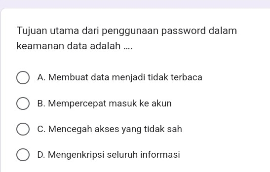 Tujuan utama dari penggunaan password dalam
keamanan data adalah ....
A. Membuat data menjadi tidak terbaca
B. Mempercepat masuk ke akun
C. Mencegah akses yang tidak sah
D. Mengenkripsi seluruh informasi