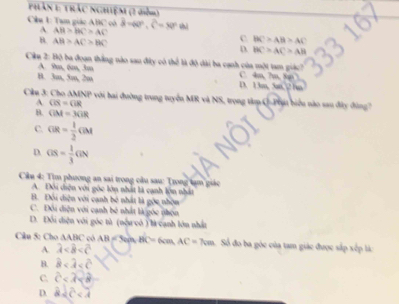 Phân 1: trác nghiệm (2 điễm)
Cầu 1: Tam giác ABC có hat d=40°, hat c=80° shì
A. AH>BC>AC C BC>AB>AC
B. AB>AC>BC D BC>AC>AB
Ciu 2: Bộ ba đoạn thắng nào sau đây có thể là độ dài ba cạnh của một tam giác C. 4m, 7m, 8 7
A. 9m, 6m, 3m
B. 3m, 5m, 2m D. 13m, 5m, 2 hm
Cầu 3: Cho AMNP với bai đường trung tuyển MR và NS, trong tâm Q-Phạt biểu nào sau đây đùng?
A CB=GR
B. GM=3GR
C. GR= 1/2 GM
D. os= 1/3 GN
Cầu 4: Tìm phương an sai trong câu sau: Trong tạm giác
A. Đôi diện với góc lớn nhất là cạnh lộn nhất
B. Đối điện với cạnh bê nhất là gốc nhón
C. Đôi điện với cạnh bê nhất là góc nhón
D. Đối diện với góc tử (nệ có ) leạnh lớn nhất
Câu 5: Cho A ABC có AB=3 BC=6cm, AC=7cm Số đo ba góc của tam giác được sắp xếp là:
A lambda
B. hat B
C. widehat c
D. 82c<7</tex>