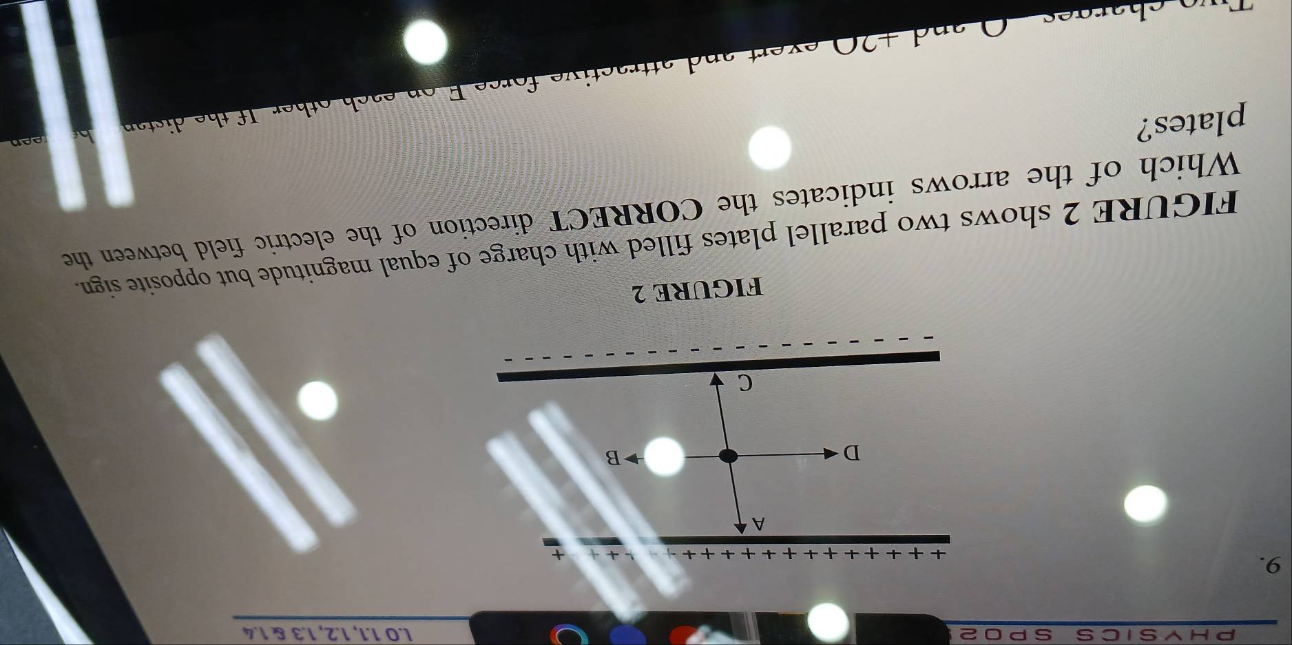 IC S S P O 2 l.O 1.1, 1.2, 1.3 & 1.4
9. 
A 
D 
B 
C 
FIGURE 2 
FIGURE 2 shows two parallel plates filled with charge of equal magnitude but opposite sign. 
Which of the arrows indicates the CORRECT direction of the electric field between the 
plates? 
h th i t n 
d + 20 exert and attractive forc e F o n es