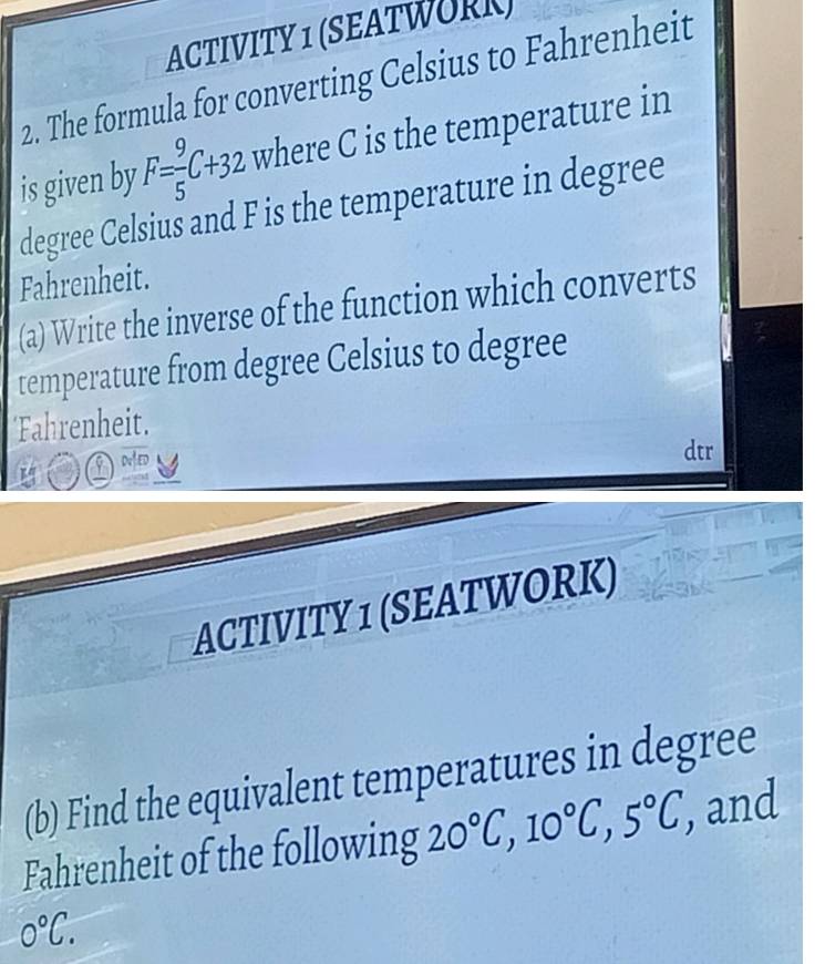 ACTIVITY 1 (SEATWORK) 
2. The formula for converting Celsius to Fahrenheit 
is given by F= 9/5 C+32 where C is the temperature in 
degree Celsius and F is the temperature in degree
Fahrenheit. 
(a) Write the inverse of the function which converts 
temperature from degree Celsius to degree
Fahrenheit. 
DAED 
ACTIVITY 1 (SEATWORK) 
(b) Find the equivalent temperatures in degree
Fahrenheit of the following 20°C, 10°C, 5°C, , and
0°C.