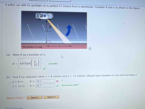 A police car with its spotlight on is parked 27 meters from a warehouse. Considerθ and x as shown in the figure.
θ
27 m
Not drawn to scale x - 
① 
(a) Write θ as a function of x.
θ =arctan ( x/27 ) Exactly! 
(b) Find θ (in degrees) when x=8 meters and x=13meters , (Round your answers to one decimal place.)
x=8m θ approx 16.3*°
x=13m θ approx 25.7 Awesome jobt° 
Need Help? Read it Watch it